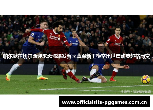 帕尔默在切尔西迎来恐怖爆发赛季蓝军新王横空出世震动英超格局变